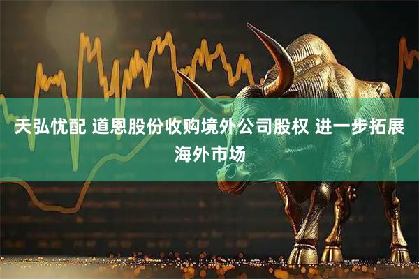 天弘忧配 道恩股份收购境外公司股权 进一步拓展海外市场