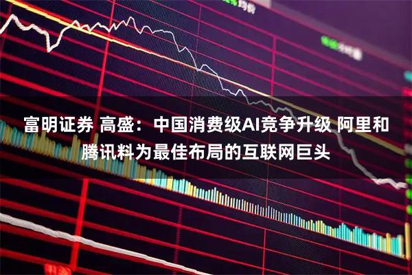富明证券 高盛：中国消费级AI竞争升级 阿里和腾讯料为最佳布局的互联网巨头