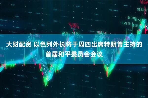 大财配资 以色列外长将于周四出席特朗普主持的首届和平委员会会议