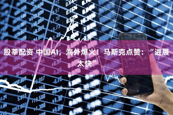 股莘配资 中国AI，海外爆火！马斯克点赞：“进展太快”