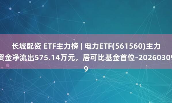 长城配资 ETF主力榜 | 电力ETF(561560)主力资金净流出575.14万元，居可比基金首位-20260309