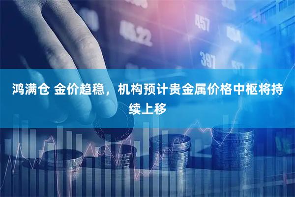 鸿满仓 金价趋稳，机构预计贵金属价格中枢将持续上移