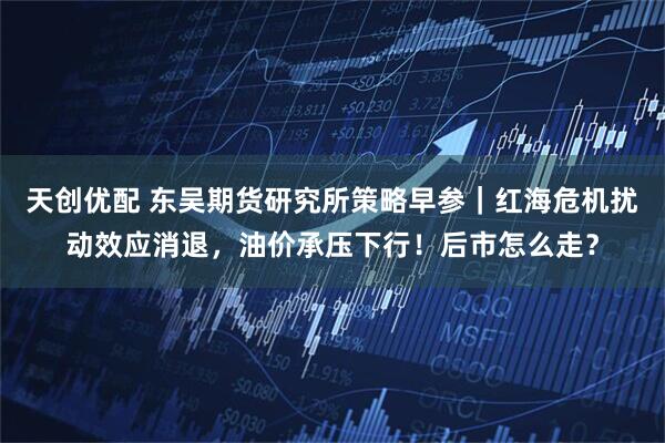 天创优配 东吴期货研究所策略早参｜红海危机扰动效应消退，油价承压下行！后市怎么走？