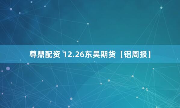 尊鼎配资 12.26东吴期货【铝周报】
