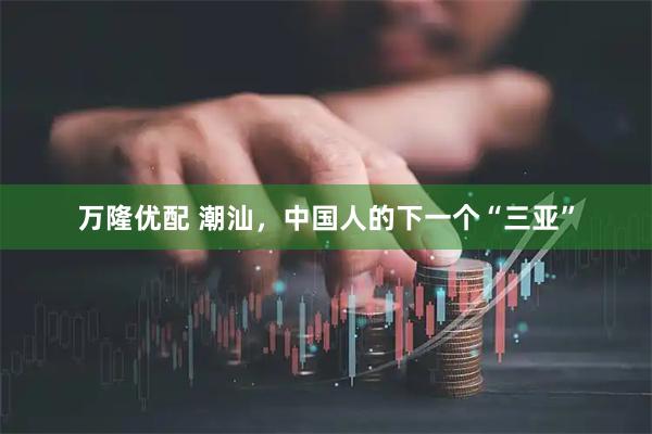 万隆优配 潮汕，中国人的下一个“三亚”