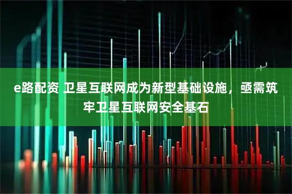 e路配资 卫星互联网成为新型基础设施，亟需筑牢卫星互联网安全基石