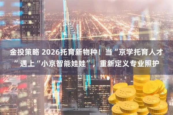 金投策略 2026托育新物种！当“京学托育人才”遇上“小京智能娃娃”，重新定义专业照护
