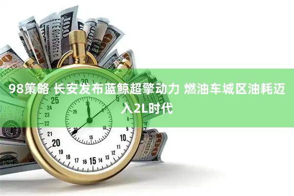 98策略 长安发布蓝鲸超擎动力 燃油车城区油耗迈入2L时代