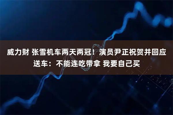 威力财 张雪机车两天两冠！演员尹正祝贺并回应送车：不能连吃带拿 我要自己买