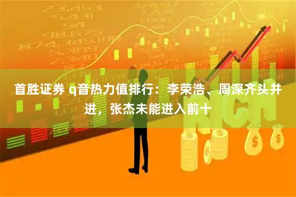 首胜证券 q音热力值排行：李荣浩、周深齐头并进，张杰未能进入前十
