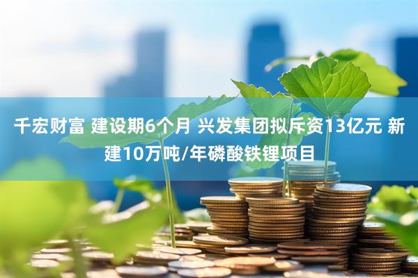 千宏财富 建设期6个月 兴发集团拟斥资13亿元 新建10万吨/年磷酸铁锂项目