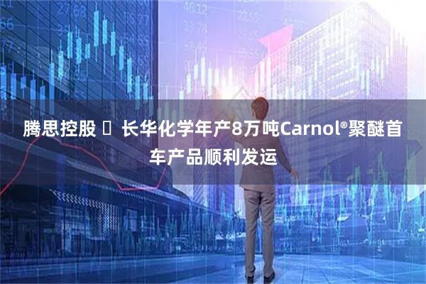 腾思控股 ​长华化学年产8万吨Carnol®聚醚首车产品顺利发运