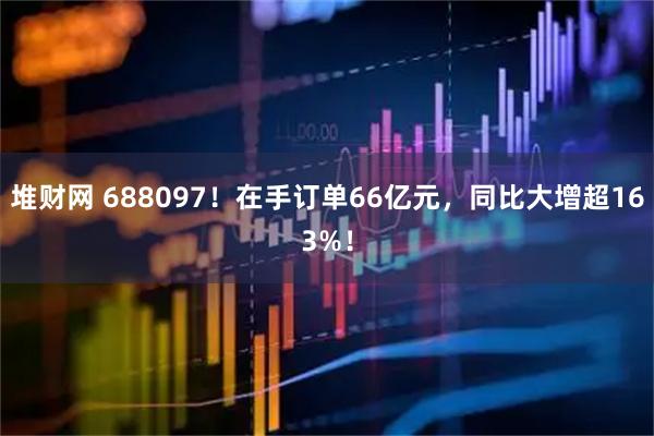 堆财网 688097！在手订单66亿元，同比大增超163%！