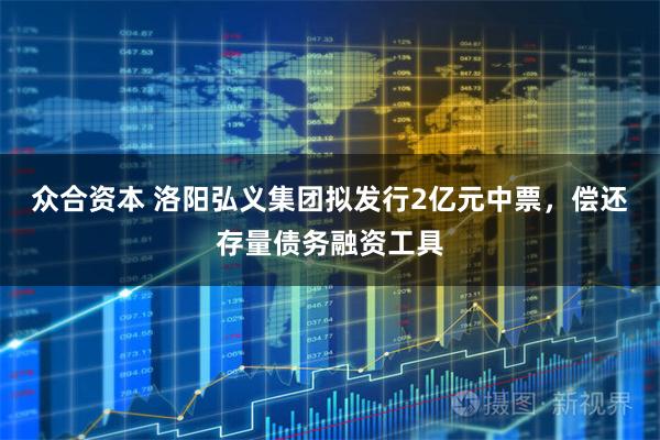众合资本 洛阳弘义集团拟发行2亿元中票，偿还存量债务融资工具