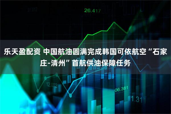 乐天盈配资 中国航油圆满完成韩国可依航空“石家庄-清州”首航供油保障任务