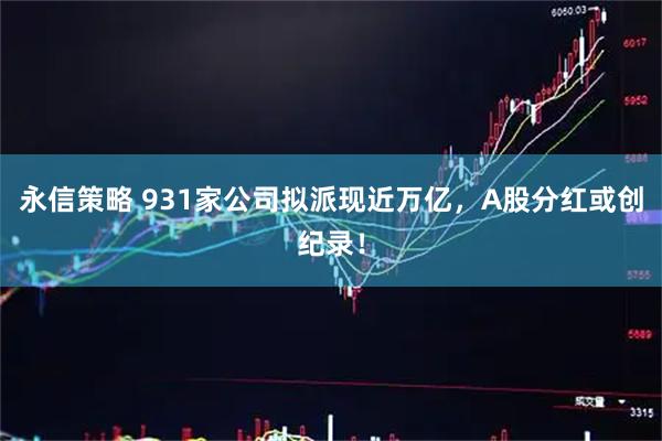 永信策略 931家公司拟派现近万亿，A股分红或创纪录！