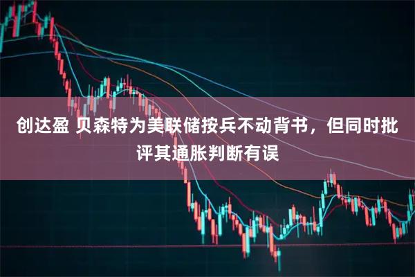 创达盈 贝森特为美联储按兵不动背书，但同时批评其通胀判断有误