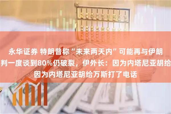 永华证券 特朗普称“未来两天内”可能再与伊朗谈判，上轮谈判一度谈到80%仍破裂，伊外长：因为内塔尼亚胡给万斯打了电话