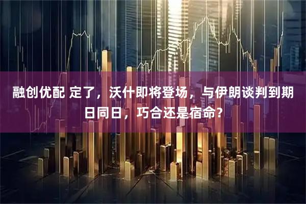 融创优配 定了，沃什即将登场，与伊朗谈判到期日同日，巧合还是宿命？
