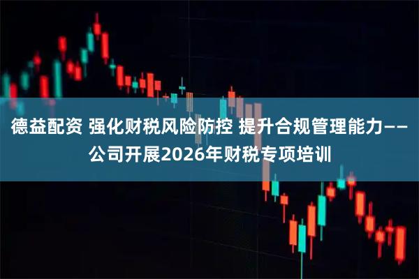 德益配资 强化财税风险防控 提升合规管理能力——公司开展2026年财税专项培训