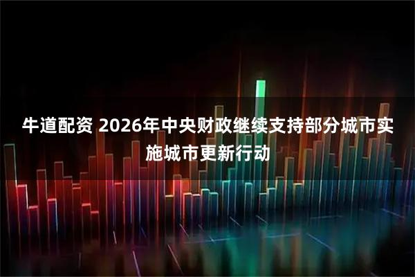 牛道配资 2026年中央财政继续支持部分城市实施城市更新行动