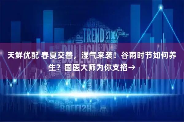天鲜优配 春夏交替，湿气来袭！谷雨时节如何养生？国医大师为你支招→
