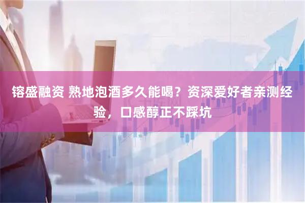 镕盛融资 熟地泡酒多久能喝？资深爱好者亲测经验，口感醇正不踩坑
