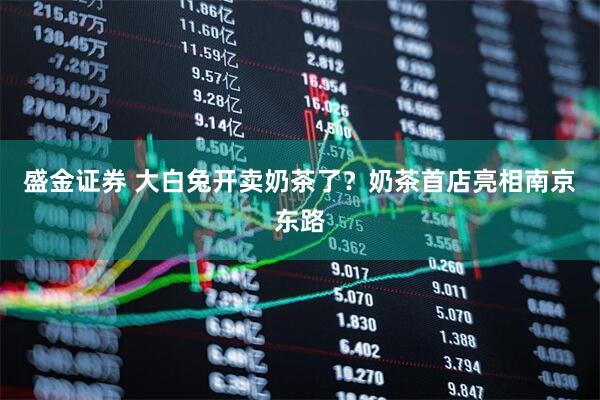 盛金证券 大白兔开卖奶茶了？奶茶首店亮相南京东路