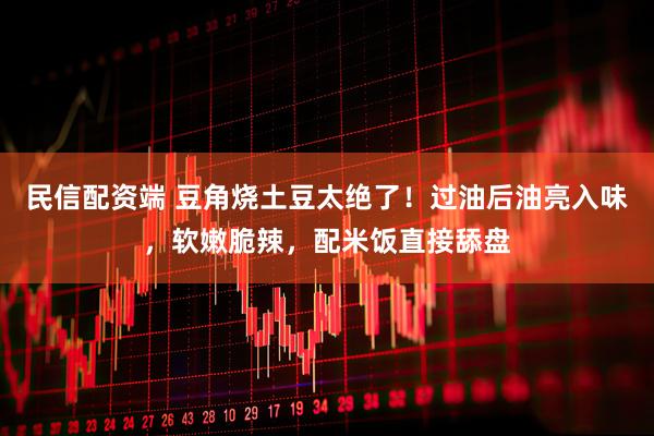 民信配资端 豆角烧土豆太绝了！过油后油亮入味，软嫩脆辣，配米饭直接舔盘
