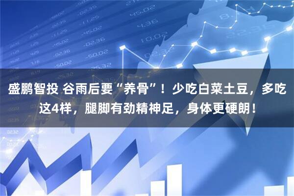 盛鹏智投 谷雨后要“养骨”！少吃白菜土豆，多吃这4样，腿脚有劲精神足，身体更硬朗！