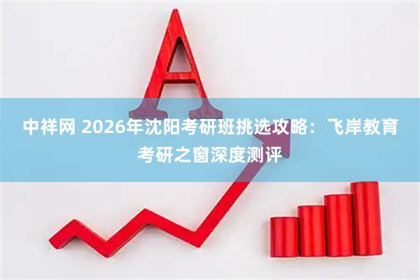 中祥网 2026年沈阳考研班挑选攻略：飞岸教育考研之窗深度测评