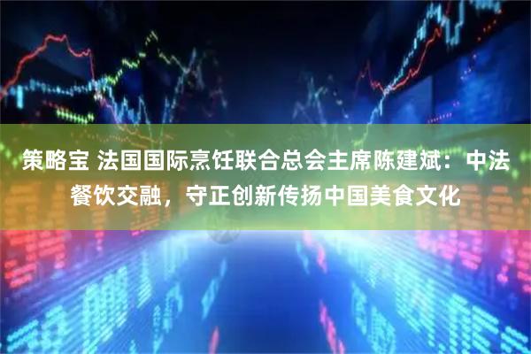 策略宝 法国国际烹饪联合总会主席陈建斌：中法餐饮交融，守正创新传扬中国美食文化