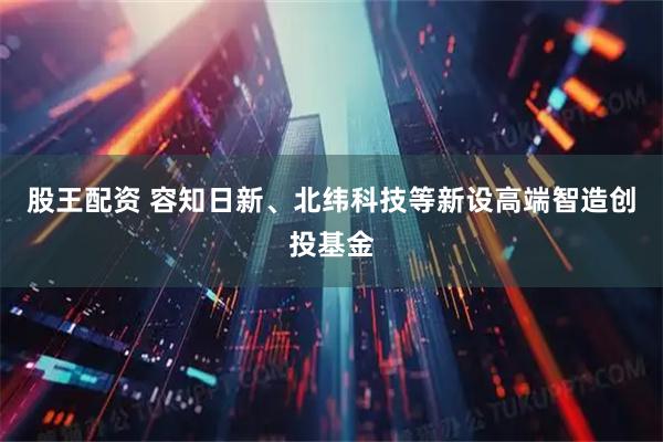 股王配资 容知日新、北纬科技等新设高端智造创投基金