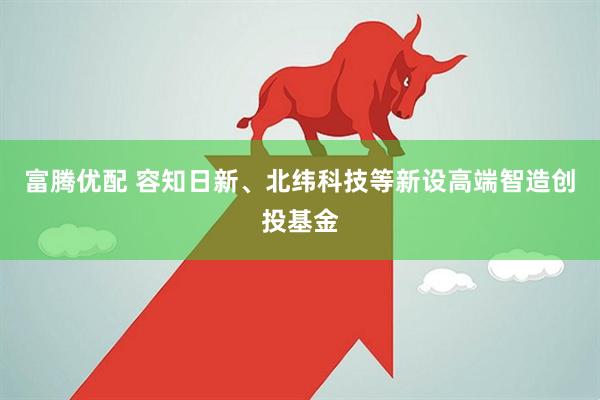 富腾优配 容知日新、北纬科技等新设高端智造创投基金