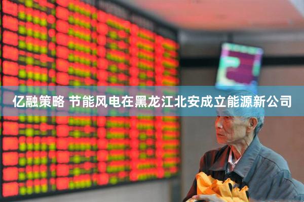 亿融策略 节能风电在黑龙江北安成立能源新公司