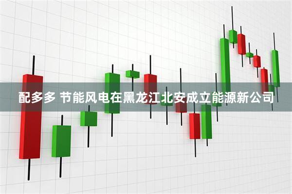 配多多 节能风电在黑龙江北安成立能源新公司