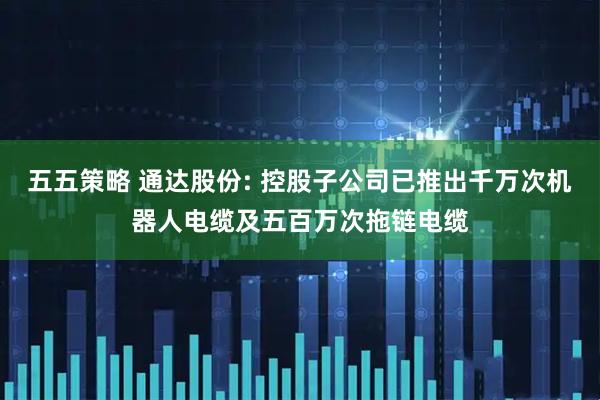 五五策略 通达股份: 控股子公司已推出千万次机器人电缆及五百万次拖链电缆