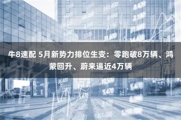 牛8速配 5月新势力排位生变：零跑破8万辆、鸿蒙回升、蔚来逼近4万辆