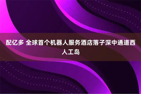 配亿多 全球首个机器人服务酒店落子深中通道西人工岛