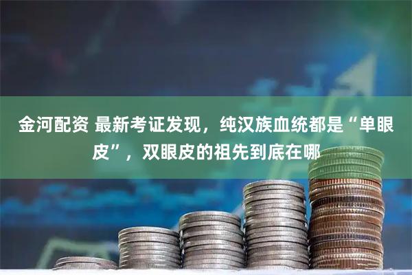 金河配资 最新考证发现，纯汉族血统都是“单眼皮”，双眼皮的祖先到底在哪