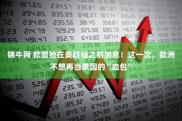 锦牛网 欧盟抢在美联储之前加息！这一次，欧洲不想再当美国的“血包”