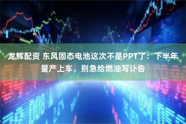 龙辉配资 东风固态电池这次不是PPT了：下半年量产上车，别急给燃油写讣告