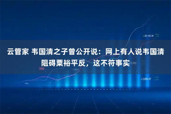 云管家 韦国清之子曾公开说：网上有人说韦国清阻碍粟裕平反，这不符事实
