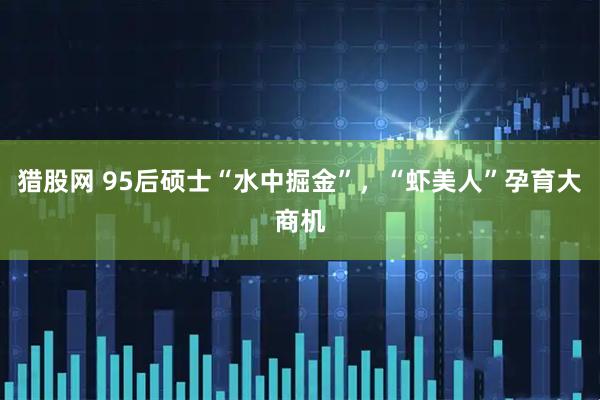 猎股网 95后硕士“水中掘金”，“虾美人”孕育大商机