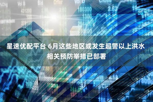星速优配平台 6月这些地区或发生超警以上洪水 相关预防举措已部署
