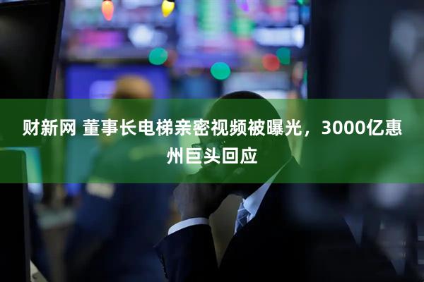 财新网 董事长电梯亲密视频被曝光，3000亿惠州巨头回应
