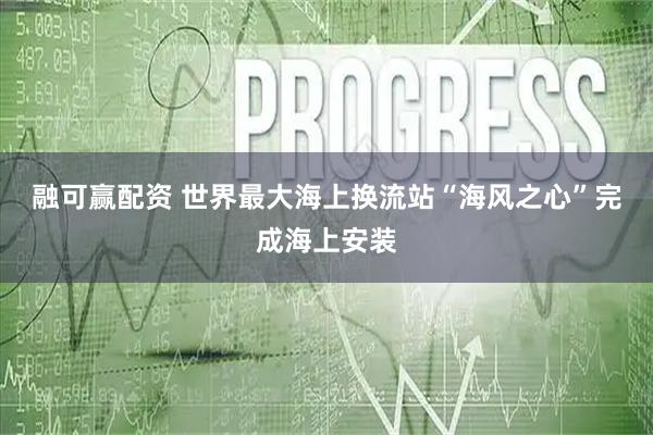 融可赢配资 世界最大海上换流站“海风之心”完成海上安装