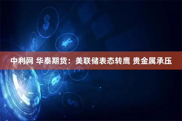 中利网 华泰期货：美联储表态转鹰 贵金属承压