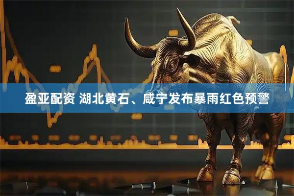 盈亚配资 湖北黄石、咸宁发布暴雨红色预警