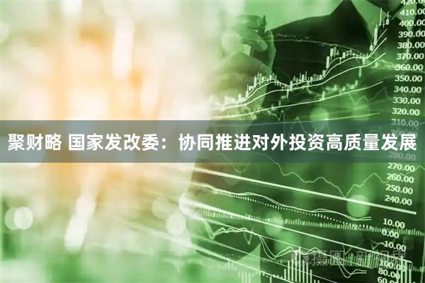 聚财略 国家发改委：协同推进对外投资高质量发展